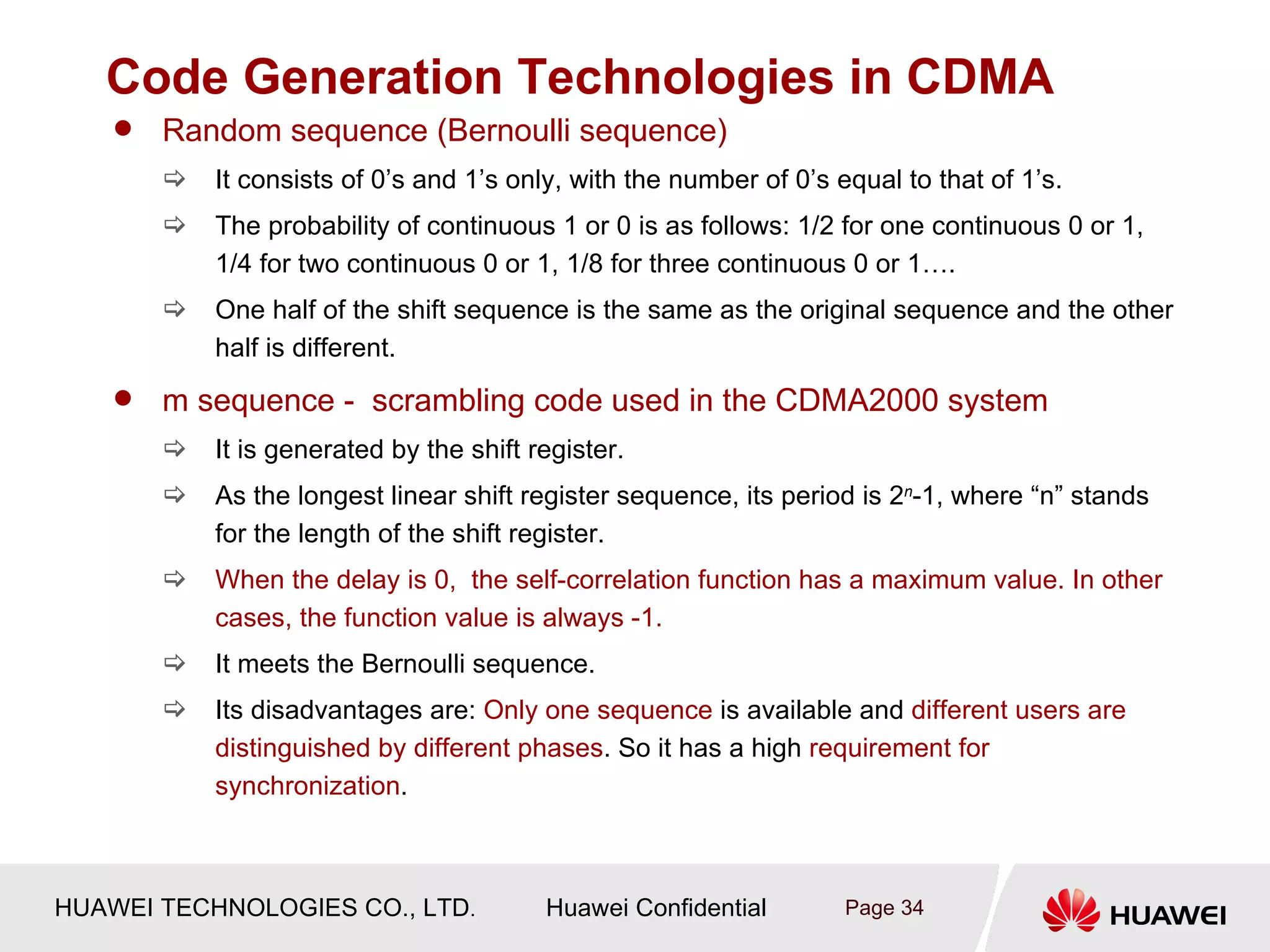 Code Generation Technologies in CDMA
       Random sequence (Bernoulli sequence)
           It consists of 0’s and 1’s only, with the number of 0’s equal to that of 1’s.
           The probability of continuous 1 or 0 is as follows: 1/2 for one continuous 0 or 1,
            1/4 for two continuous 0 or 1, 1/8 for three continuous 0 or 1….
           One half of the shift sequence is the same as the original sequence and the other
            half is different.
       m sequence - scrambling code used in the CDMA2000 system
           It is generated by the shift register.
           As the longest linear shift register sequence, its period is 2n-1, where “n” stands
            for the length of the shift register.
           When the delay is 0, the self-correlation function has a maximum value. In other
            cases, the function value is always -1.
           It meets the Bernoulli sequence.
           Its disadvantages are: Only one sequence is available and different users are
            distinguished by different phases. So it has a high requirement for
            synchronization.



HUAWEI TECHNOLOGIES CO., LTD.             Huawei Confidential        Page 34
 