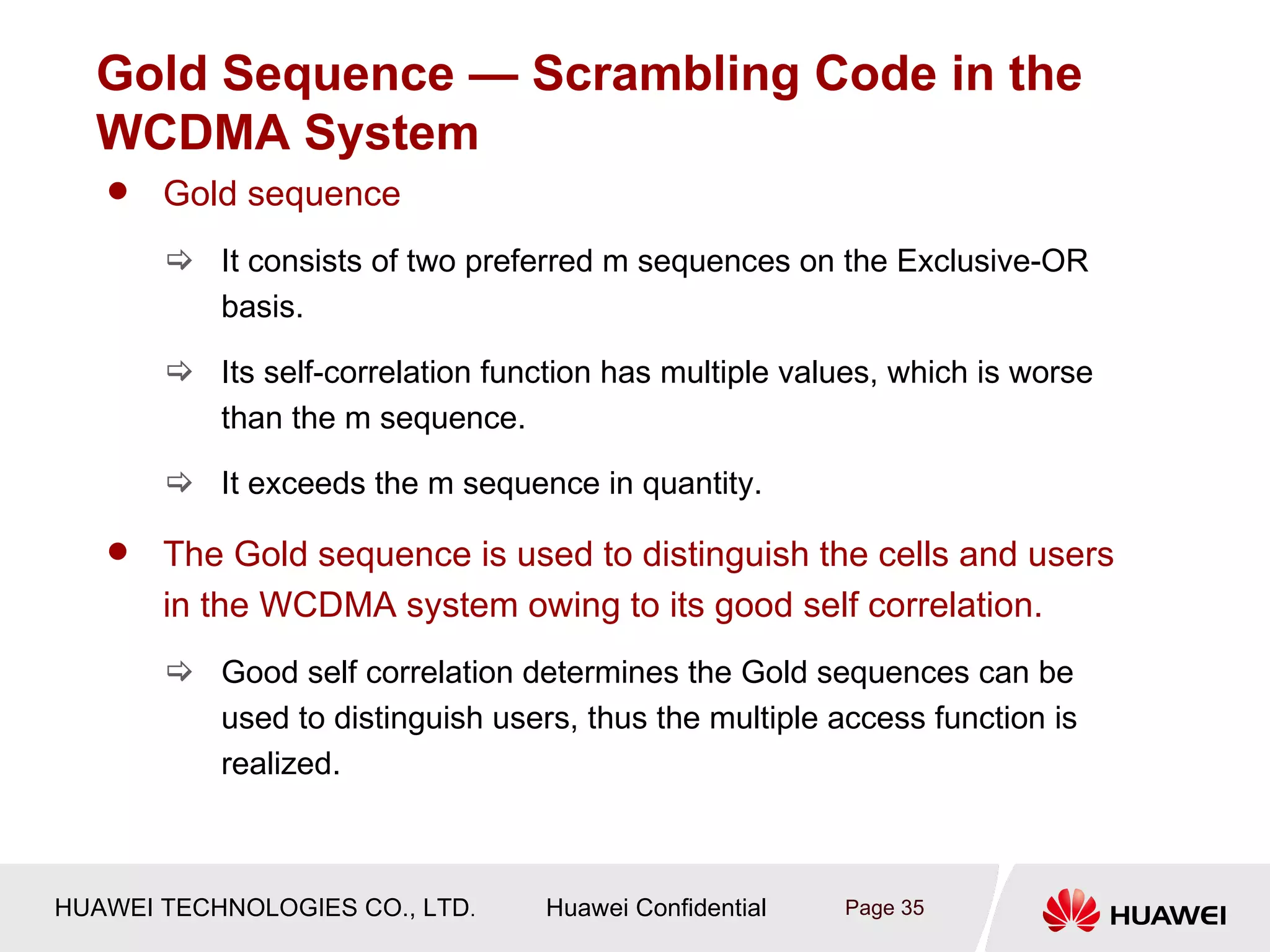 Gold Sequence — Scrambling Code in the
  WCDMA System
      Gold sequence
        It consists of two preferred m sequences on the Exclusive-OR
         basis.

        Its self-correlation function has multiple values, which is worse
         than the m sequence.

        It exceeds the m sequence in quantity.

      The Gold sequence is used to distinguish the cells and users
       in the WCDMA system owing to its good self correlation.
        Good self correlation determines the Gold sequences can be
         used to distinguish users, thus the multiple access function is
         realized.



HUAWEI TECHNOLOGIES CO., LTD.     Huawei Confidential   Page 35
 