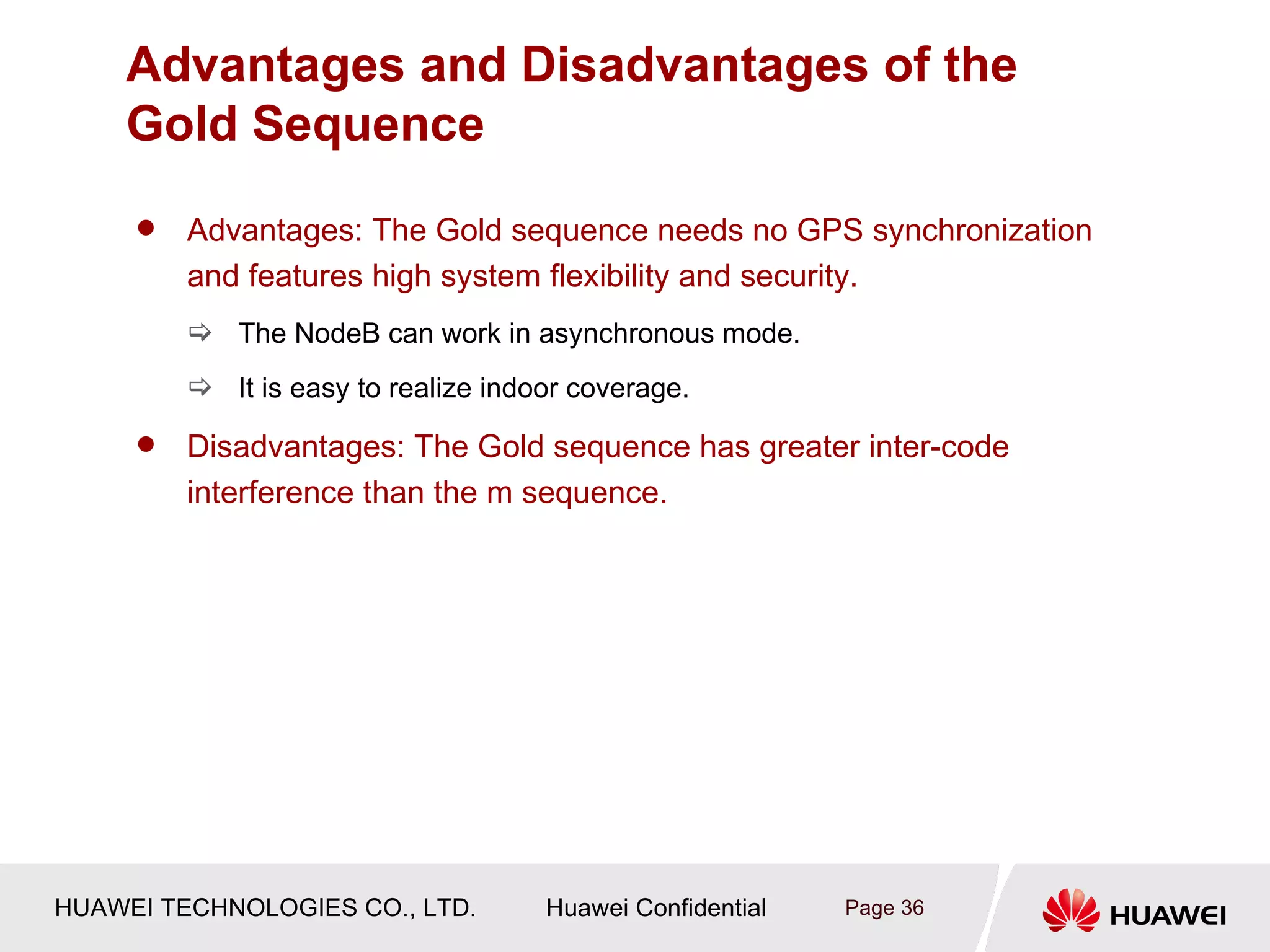 Advantages and Disadvantages of the
    Gold Sequence
        Advantages: The Gold sequence needs no GPS synchronization
         and features high system flexibility and security.
          The NodeB can work in asynchronous mode.
          It is easy to realize indoor coverage.

        Disadvantages: The Gold sequence has greater inter-code
         interference than the m sequence.




HUAWEI TECHNOLOGIES CO., LTD.        Huawei Confidential   Page 36
 