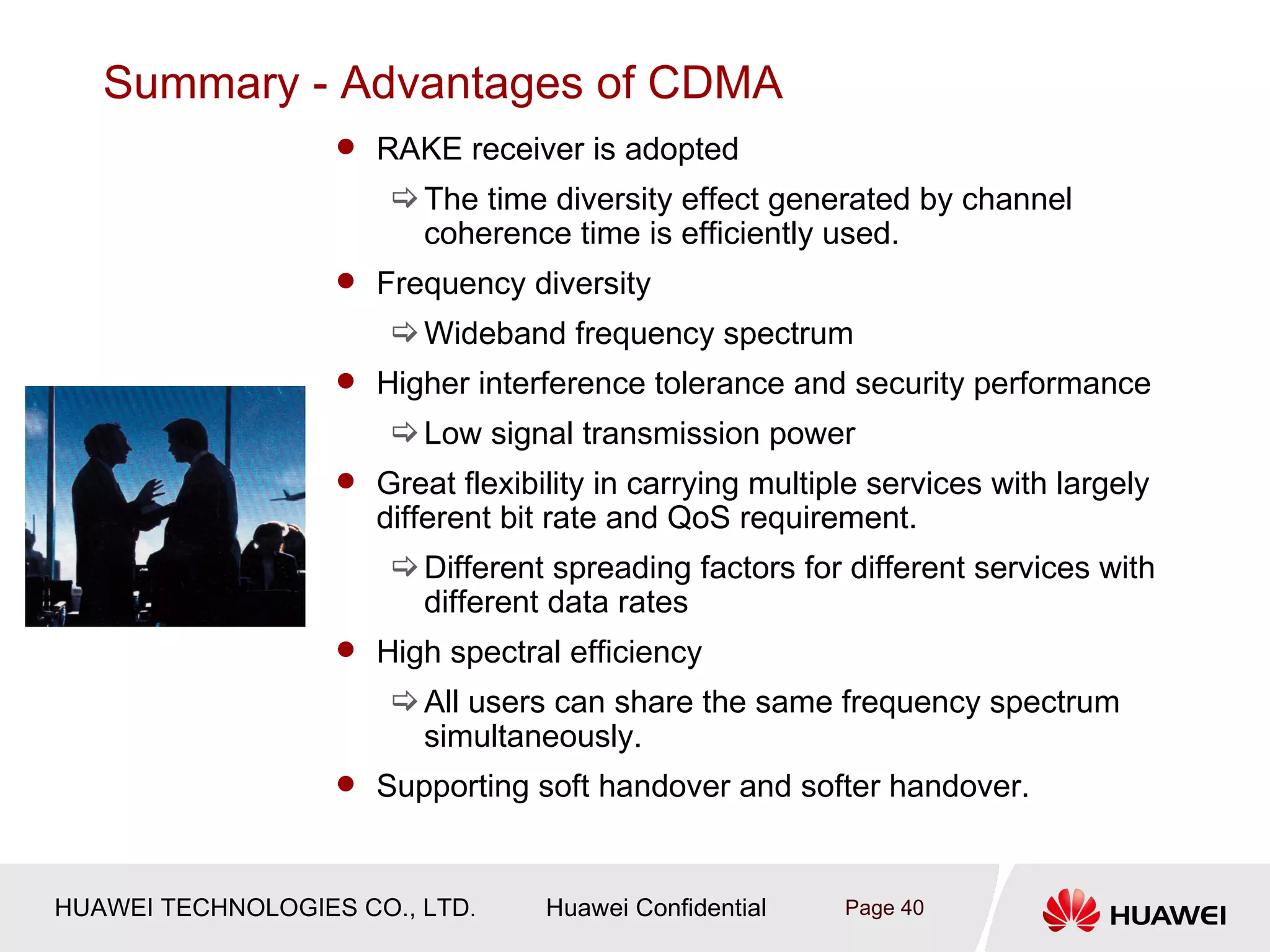 Summary - Advantages of CDMA
                    RAKE receiver is adopted
                        The time diversity effect generated by channel
                         coherence time is efficiently used.
                    Frequency diversity
                        Wideband frequency spectrum
                    Higher interference tolerance and security performance
                        Low signal transmission power
                    Great flexibility in carrying multiple services with largely
                      different bit rate and QoS requirement.
                        Different spreading factors for different services with
                         different data rates
                    High spectral efficiency
                        All users can share the same frequency spectrum
                         simultaneously.
                    Supporting soft handover and softer handover.



HUAWEI TECHNOLOGIES CO., LTD.      Huawei Confidential   Page 40
 