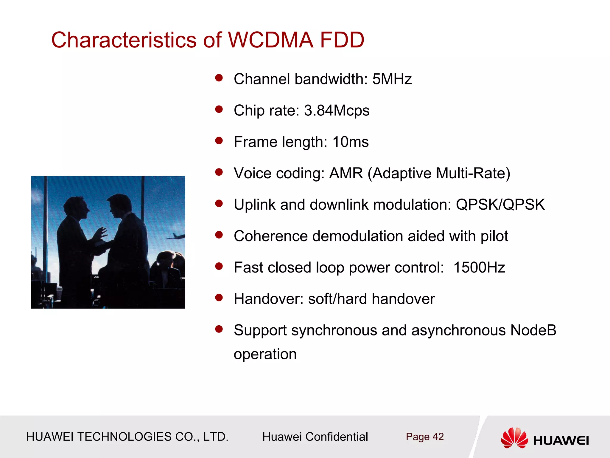 Characteristics of WCDMA FDD
                           Channel bandwidth: 5MHz

                           Chip rate: 3.84Mcps

                           Frame length: 10ms

                           Voice coding: AMR (Adaptive Multi-Rate)

                           Uplink and downlink modulation: QPSK/QPSK

                           Coherence demodulation aided with pilot

                           Fast closed loop power control: 1500Hz

                           Handover: soft/hard handover

                           Support synchronous and asynchronous NodeB
                                operation




HUAWEI TECHNOLOGIES CO., LTD.       Huawei Confidential   Page 42
 