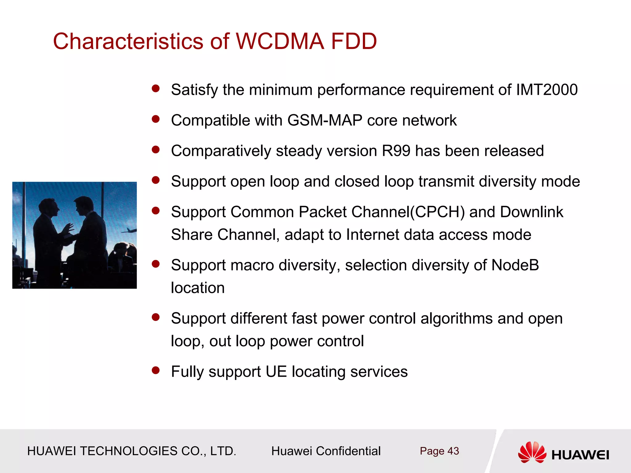 Characteristics of WCDMA FDD
                  Satisfy the minimum performance requirement of IMT2000

                  Compatible with GSM-MAP core network

                  Comparatively steady version R99 has been released

                  Support open loop and closed loop transmit diversity mode

                  Support Common Packet Channel(CPCH) and Downlink
                   Share Channel, adapt to Internet data access mode
                  Support macro diversity, selection diversity of NodeB
                   location
                  Support different fast power control algorithms and open
                   loop, out loop power control
                  Fully support UE locating services




HUAWEI TECHNOLOGIES CO., LTD.     Huawei Confidential   Page 43
 
