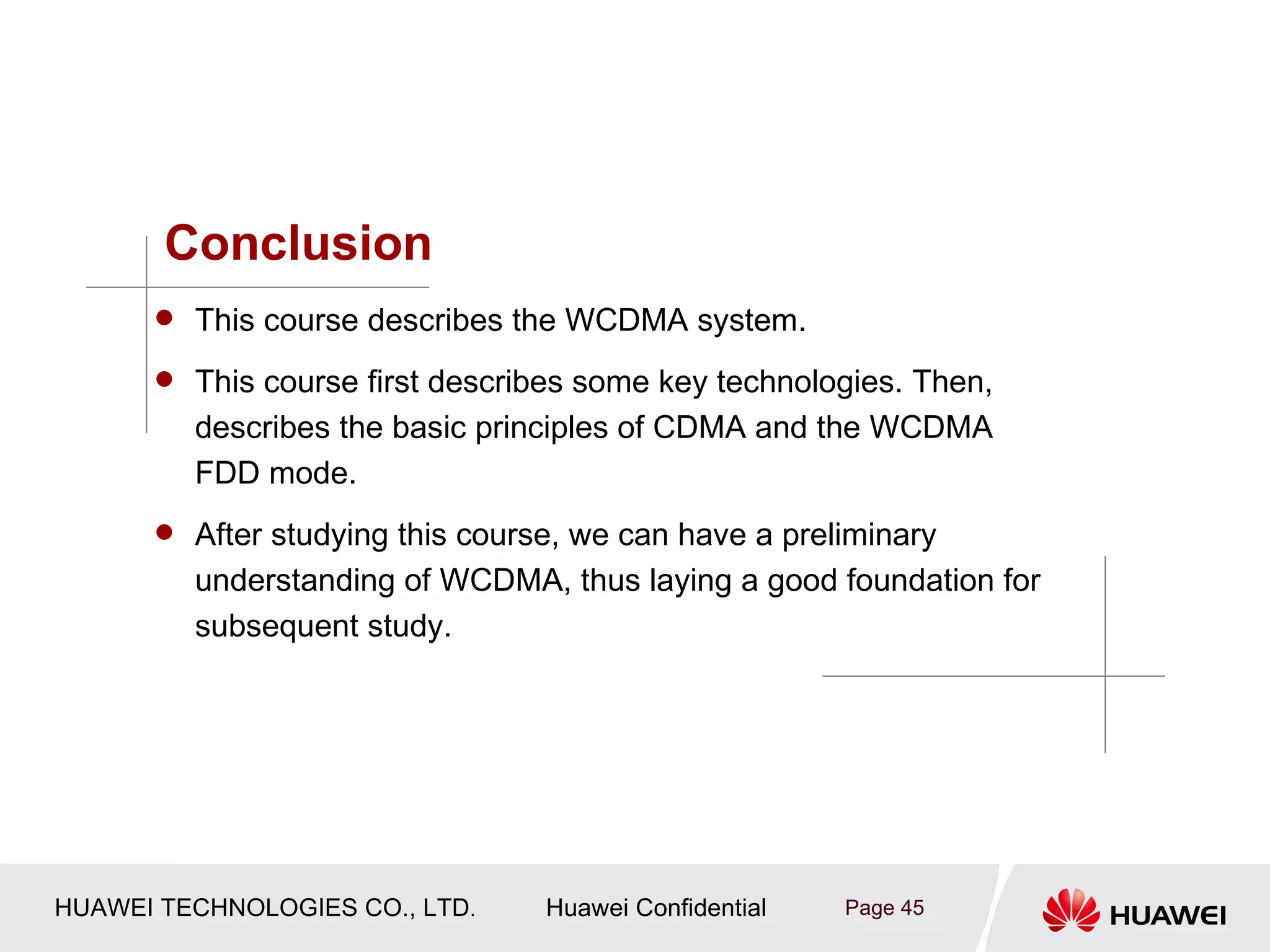 Conclusion
       This course describes the WCDMA system.

       This course first describes some key technologies. Then,
         describes the basic principles of CDMA and the WCDMA
         FDD mode.
       After studying this course, we can have a preliminary
         understanding of WCDMA, thus laying a good foundation for
         subsequent study.




HUAWEI TECHNOLOGIES CO., LTD.    Huawei Confidential   Page 45
 