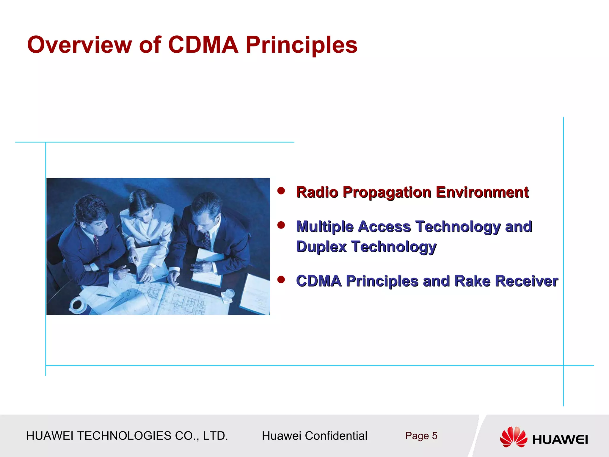 Overview of CDMA Principles




                                   Radio Propagation Environment

                                   Multiple Access Technology and
                                      Duplex Technology

                                   CDMA Principles and Rake Receiver




HUAWEI TECHNOLOGIES CO., LTD.   Huawei Confidential   Page 5
 