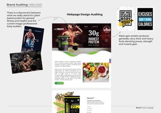 Brand/Visual Language
Brand Auditing: 086/2021
Webpage Design Auditing
There is a disconnect between
what we really stand for (plant
based protein for general
fitness and health) and the
current image (professional
body builder)
Mass gain protein products
generally carry thick and heavy
fonts denoting power. strength
and muscle gain.
 