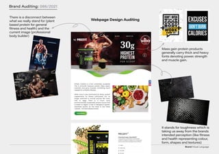 Brand/Visual Language
Brand Auditing: 086/2021
Webpage Design Auditing
There is a disconnect between
what we really stand for (plant
based protein for general
fitness and health) and the
current image (professional
body builder)
It stands for toughness which is
taking us away from the brands
intended perception (like fitness
and health representing colour,
form, shapes and textures)
Mass gain protein products
generally carry thick and heavy
fonts denoting power. strength
and muscle gain.
 