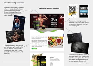 Brand/Visual Language
Brand Auditing: 086/2021
Webpage Design Auditing
There is a disconnect between
what we really stand for (plant
based protein for general
fitness and health) and the
current image (professional
body builder)
Current content is very factual
and uninspiring. It needs to be
looked at more from brands
perspective and how it could
be made more interactive and
engaging
It stands for toughness which is
taking us away from the brands
intended perception (like fitness
and health representing colour,
form, shapes and textures)
Mass gain protein products
generally carry thick and heavy
fonts denoting power. strength
and muscle gain.
 