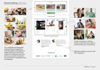 Brand/Visual Language
Brand Auditing: 086/2021
Our suggested photography
styling invokes imagination
and desirability of prospective
target audience (consuming
products in delicious ways) as
well as our protein brand can
be consumed in enjoyable ways
and lifestyle.
Visual consistency missing,
visuals could add more value to
communicate your brand story
Optimistic feeling, connect with
TG’s aspiration
 
