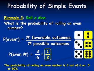 Example 2: Roll a dice.
What is the probability of rolling an even
number?
# favorable outcomes
# possible outcomes
3 1
6 2
The probability of rolling an even number is 3 out of 6 or .5
or 50%
Probability of Simple Events
P(event) =
P(even #) = =
 