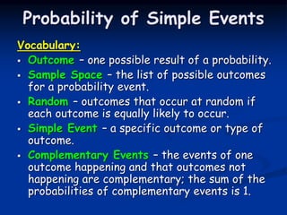 Probability of Simple Events
Vocabulary:
 Outcome – one possible result of a probability.
 Sample Space – the list of possible outcomes
for a probability event.
 Random – outcomes that occur at random if
each outcome is equally likely to occur.
 Simple Event – a specific outcome or type of
outcome.
 Complementary Events – the events of one
outcome happening and that outcomes not
happening are complementary; the sum of the
probabilities of complementary events is 1.
 
