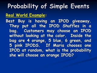 Real World Example:
Best Buy is having an IPOD giveaway.
They put all the IPOD Shuffles in a
bag. Customers may choose an IPOD
without looking at the color. Inside the
bag are 4 orange, 5 blue, 6 green, and
5 pink IPODS. If Maria chooses one
IPOD at random, what is the probability
she will choose an orange IPOD?
Probability of Simple Events
 