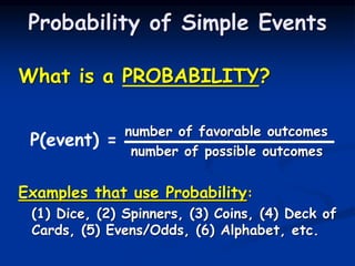 What is a PROBABILITY?
number of favorable outcomes
number of possible outcomes
Examples that use Probability:
(1) Dice, (2) Spinners, (3) Coins, (4) Deck of
Cards, (5) Evens/Odds, (6) Alphabet, etc.
Probability of Simple Events
P(event) =
 