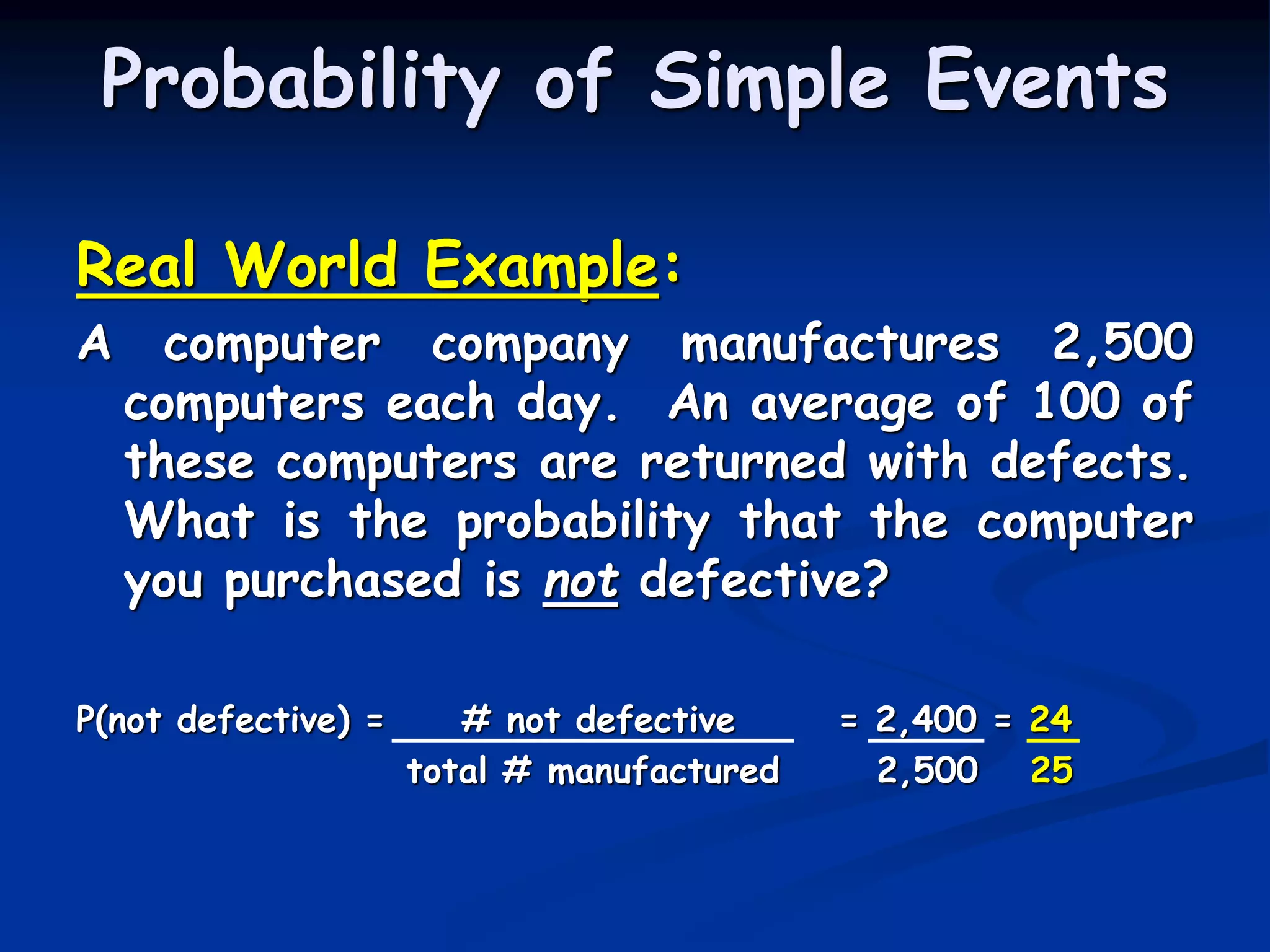 Real World Example:
A computer company manufactures 2,500
computers each day. An average of 100 of
these computers are returned with defects.
What is the probability that the computer
you purchased is not defective?
P(not defective) = # not defective = 2,400 = 24
total # manufactured 2,500 25
Probability of Simple Events
 