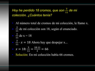 Hoy he perdido 18 cromos, que son
3
11
de mi
colección. ¿Cuántos tenía?
• Al número total de cromos de mi colección, le llamo x.
•
3
11
de mi colección son 18, según el enunciado.
•
3
11
de x = 18
•
3
11
· 𝑥 = 18 Ahora hay que despejar x...
• 𝑥 = 18:
3
11
=
18·11
3
= 66
• Solución: En mi colección había 66 cromos.
 