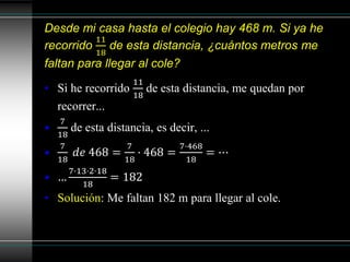 Desde mi casa hasta el colegio hay 468 m. Si ya he
recorrido
11
18
de esta distancia, ¿cuántos metros me
faltan para llegar al cole?
• Si he recorrido
11
18
de esta distancia, me quedan por
recorrer...
•
7
18
de esta distancia, es decir, ...
•
7
18
𝑑𝑒 468 =
7
18
· 468 =
7·468
18
= ⋯
• …
7·13·2·18
18
= 182
• Solución: Me faltan 182 m para llegar al cole.
 