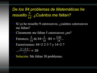 De los 84 problemas de Matemáticas he
resuelto
9
14
. ¿Cuántos me faltan?
• Si ya he resuelto 9 catorceavos, ¿cuántos catorceavos
me faltan?
• Claramente me faltan 5 catorceavos ¿no?
• Entonces,
5
14
de 84=
5
14
· 84 =
5·84
14
...
• Factorizamos: 84=2·2·3·7 y 14=2·7
• ...=
5·2·2·3·7
2·7
= 30
• Solución: Me faltan 30 problemas.
 