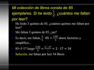 Mi colección de libros consta de 85
ejemplares. Si he leído
3
5
, ¿cuántos me faltan
por leer?
• He leído 3 quintos de 85, ¿cuántos quintos me faltan por
leer?
• Me faltan 2 quintos de 85, ¿no?
• Es decir, me faltan,
2
5
· 85 =
2·85
5
ahora factorizo y
simplifico...
• 85=5·17 luego
2·85
5
=
2·5·17
5
= 2 · 17 = 34
• Solución: me faltan por leer 34 libros
 