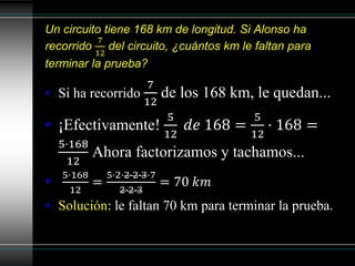 Un circuito tiene 168 km de longitud. Si Alonso ha
recorrido
7
12
del circuito, ¿cuántos km le faltan para
terminar la prueba?
• Si ha recorrido
7
12
de los 168 km, le quedan...
• ¡Efectivamente!
5
12
𝑑𝑒 168 =
5
12
· 168 =
5·168
12
Ahora factorizamos y tachamos...
•
5·168
12
=
5·2·2·2·3·7
2·2·3
= 70 𝑘𝑚
• Solución: le faltan 70 km para terminar la prueba.
 