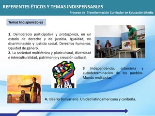 REFERENTES ÉTICOS Y TEMAS INDISPENSABLES
1. Democracia participativa y protagónica, en un
estado de derecho y de justicia. Igualdad, no
discriminación y justicia social. Derechos humanos.
Equidad de género.
2. La sociedad multiétnica y pluricultural, diversidad
e interculturalidad, patrimonio y creación cultural.
4. Ideario Bolivariano. Unidad latinoamericana y caribeña.
3 Independencia, soberanía y
autodeterminación de los pueblos.
Mundo multipolar.
REFERENTES ÉTICOS Y TEMAS INDISPENSABLES
Proceso de Transformación Curricular en Educación Media
Temas Indispensables
 