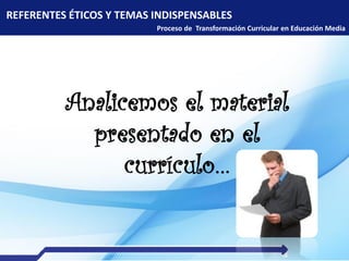 REFERENTES ÉTICOS Y TEMAS INDISPENSABLES
Proceso de Transformación Curricular en Educación Media
Analicemos el material
presentado en el
currículo…
 
