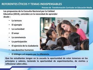 REFERENTES ÉTICOS Y TEMAS INDISPENSABLES
Proceso de Transformación Curricular en Educación Media
Las propuestas de la Consulta Nacional por la Calidad
Educativa (2014), coinciden en la necesidad de aprender
desde :
• La ternura
• El ejemplo
• La curiosidad
• El amor
• La convivencia
• La participación
• El ejercicio de la ciudadanía
• Los derechos humanos
• El diálogo y el respeto por la diferencia.
Que los estudiantes tengan en la escuela la oportunidad de estar inmersos en los
principios y valores, teniendo la oportunidad de experimentarlos, de vivirlos y
reflexionar sobre ellos.
 