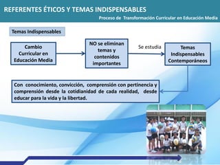REFERENTES ÉTICOS Y TEMAS INDISPENSABLES
Proceso de Transformación Curricular en Educación Media
Temas Indispensables
Cambio
Curricular en
Educación Media
NO se eliminan
temas y
contenidos
importantes
Temas
Indispensables
Contemporáneos
Se estudia
Con conocimiento, convicción, comprensión con pertinencia y
comprensión desde la cotidianidad de cada realidad, desde
educar para la vida y la libertad.
 
