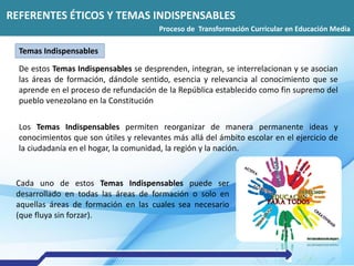 REFERENTES ÉTICOS Y TEMAS INDISPENSABLES
Transformación Curricular 2016
De estos Temas Indispensables se desprenden, integran, se interrelacionan y se asocian
las áreas de formación, dándole sentido, esencia y relevancia al conocimiento que se
aprende en el proceso de refundación de la República establecido como fin supremo del
pueblo venezolano en la Constitución
Los Temas Indispensables permiten reorganizar de manera permanente ideas y
conocimientos que son útiles y relevantes más allá del ámbito escolar en el ejercicio de
la ciudadanía en el hogar, la comunidad, la región y la nación.
Cada uno de estos Temas Indispensables puede ser
desarrollado en todas las áreas de formación o solo en
aquellas áreas de formación en las cuales sea necesario
(que fluya sin forzar).
REFERENTES ÉTICOS Y TEMAS INDISPENSABLES
Proceso de Transformación Curricular en Educación Media
Temas Indispensables
 