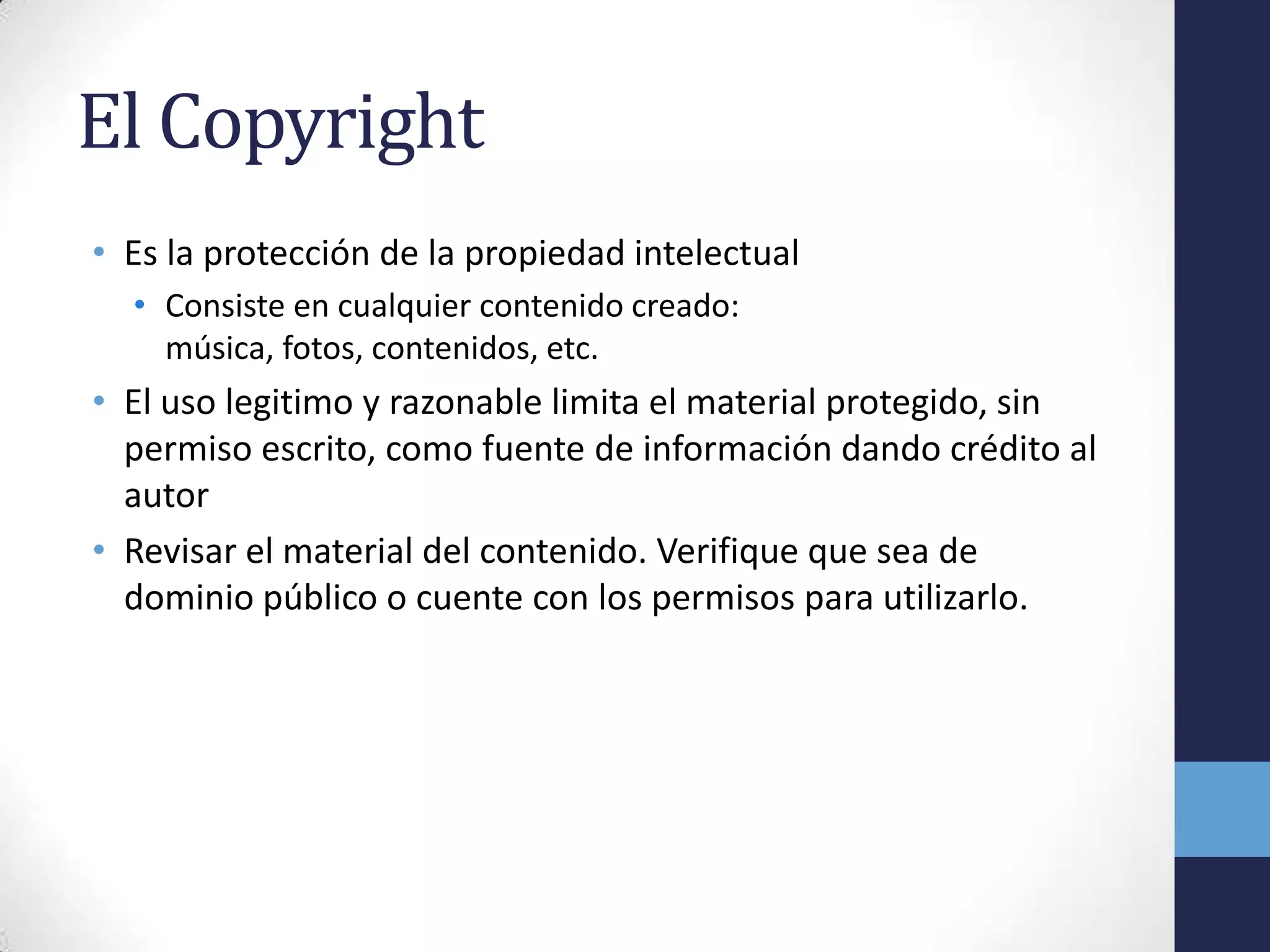 El Copyright
• Es la protección de la propiedad intelectual
  • Consiste en cualquier contenido creado:
    música, fotos, contenidos, etc.
• El uso legitimo y razonable limita el material protegido, sin
  permiso escrito, como fuente de información dando crédito al
  autor
• Revisar el material del contenido. Verifique que sea de
  dominio público o cuente con los permisos para utilizarlo.
 