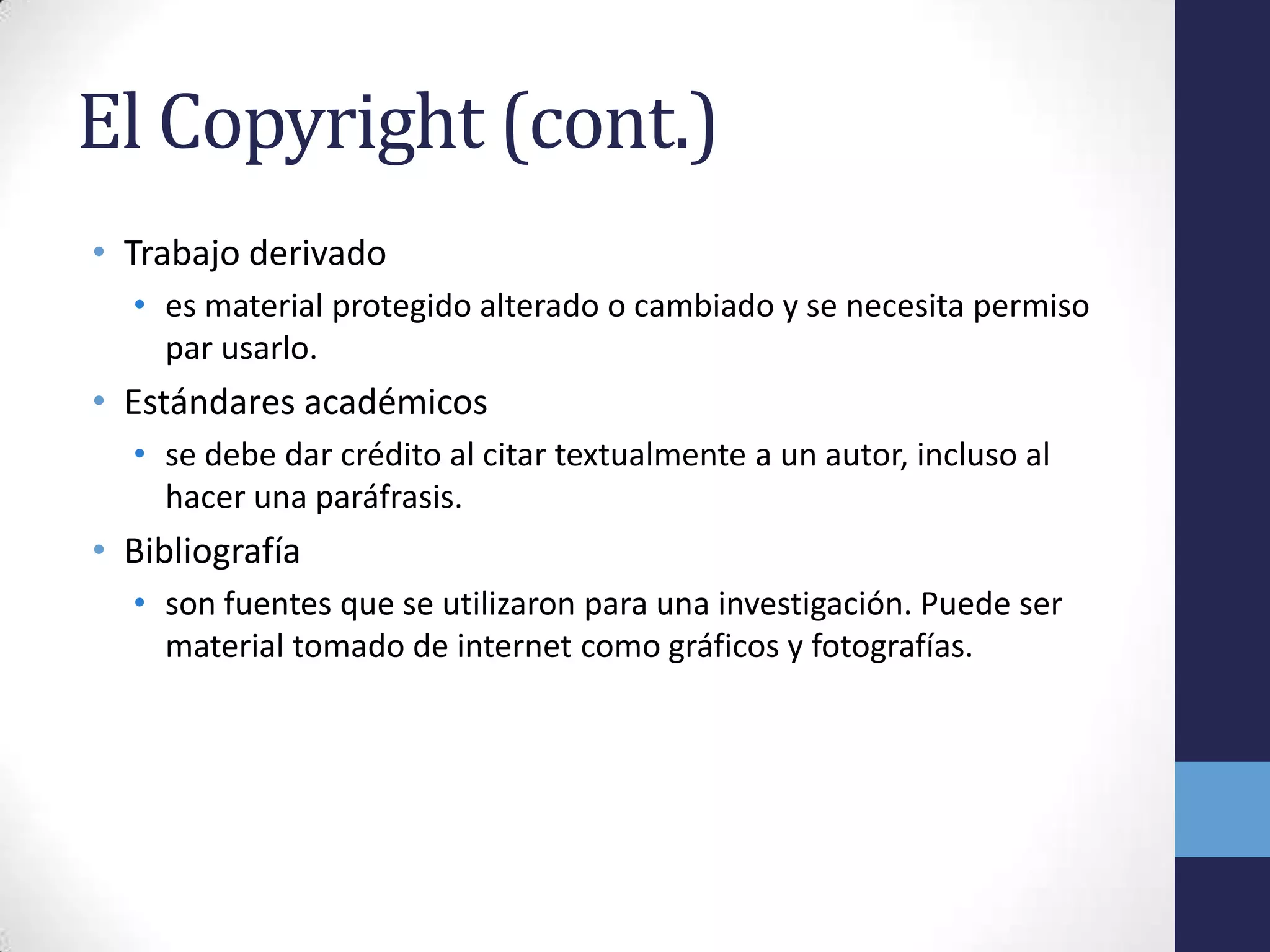 El Copyright (cont.)
• Trabajo derivado
  • es material protegido alterado o cambiado y se necesita permiso
    par usarlo.
• Estándares académicos
  • se debe dar crédito al citar textualmente a un autor, incluso al
    hacer una paráfrasis.
• Bibliografía
  • son fuentes que se utilizaron para una investigación. Puede ser
    material tomado de internet como gráficos y fotografías.
 