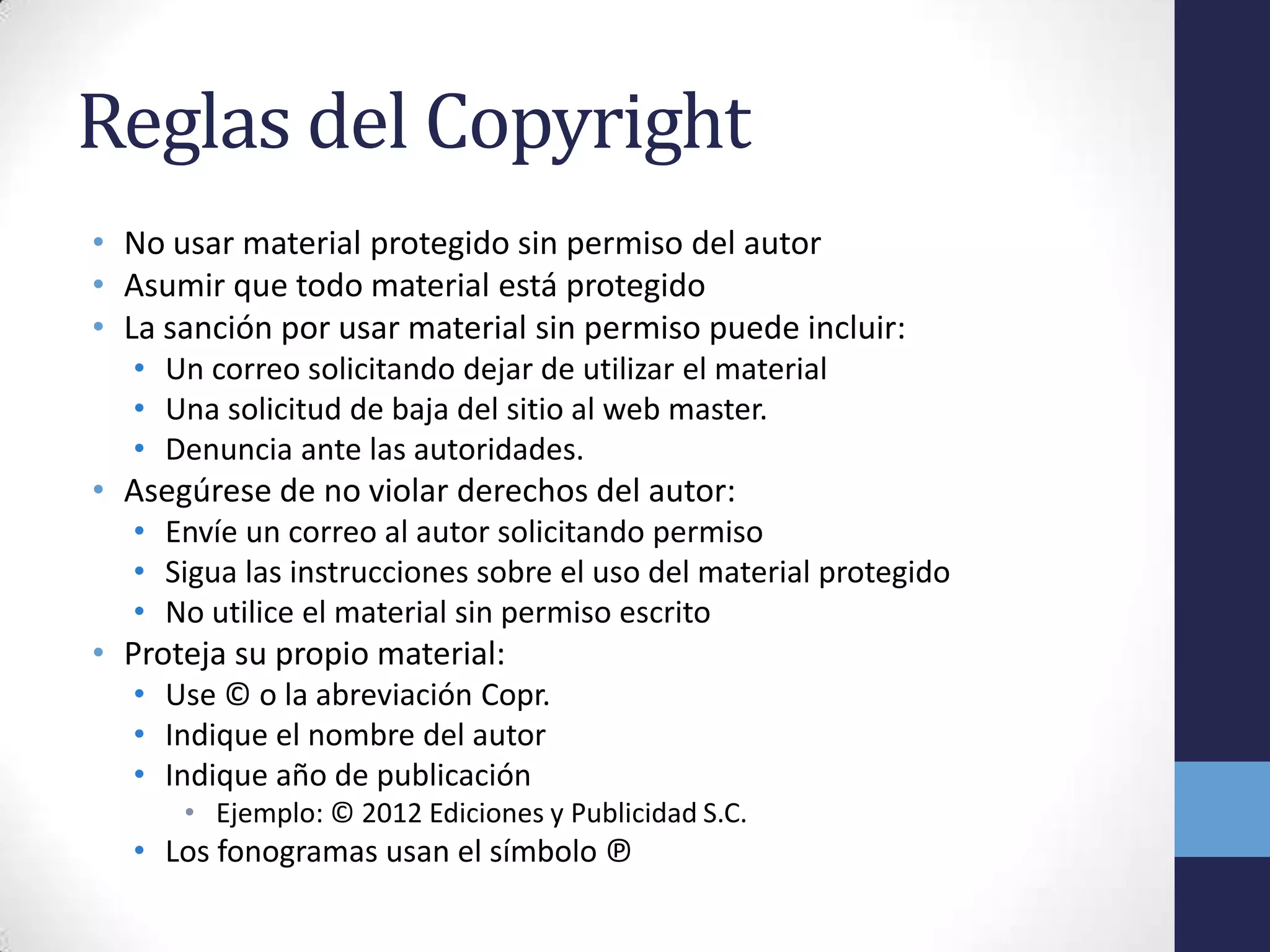 Reglas del Copyright
• No usar material protegido sin permiso del autor
• Asumir que todo material está protegido
• La sanción por usar material sin permiso puede incluir:
  • Un correo solicitando dejar de utilizar el material
  • Una solicitud de baja del sitio al web master.
  • Denuncia ante las autoridades.
• Asegúrese de no violar derechos del autor:
  • Envíe un correo al autor solicitando permiso
  • Sigua las instrucciones sobre el uso del material protegido
  • No utilice el material sin permiso escrito
• Proteja su propio material:
  • Use © o la abreviación Copr.
  • Indique el nombre del autor
  • Indique año de publicación
      • Ejemplo: © 2012 Ediciones y Publicidad S.C.
  • Los fonogramas usan el símbolo ℗
 