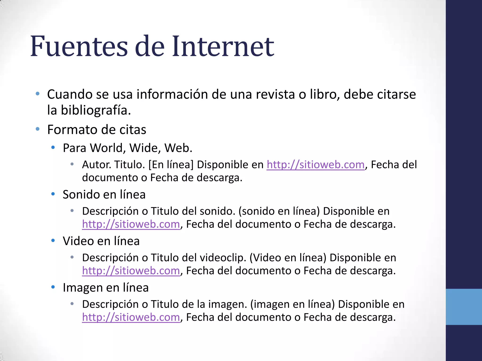 Fuentes de Internet
• Cuando se usa información de una revista o libro, debe citarse
  la bibliografía.
• Formato de citas
  • Para World, Wide, Web.
     • Autor. Titulo. [En línea] Disponible en http://sitioweb.com, Fecha del
       documento o Fecha de descarga.
  • Sonido en línea
     • Descripción o Titulo del sonido. (sonido en línea) Disponible en
       http://sitioweb.com, Fecha del documento o Fecha de descarga.
  • Video en línea
     • Descripción o Titulo del videoclip. (Video en línea) Disponible en
       http://sitioweb.com, Fecha del documento o Fecha de descarga.
  • Imagen en línea
     • Descripción o Titulo de la imagen. (imagen en línea) Disponible en
       http://sitioweb.com, Fecha del documento o Fecha de descarga.
 