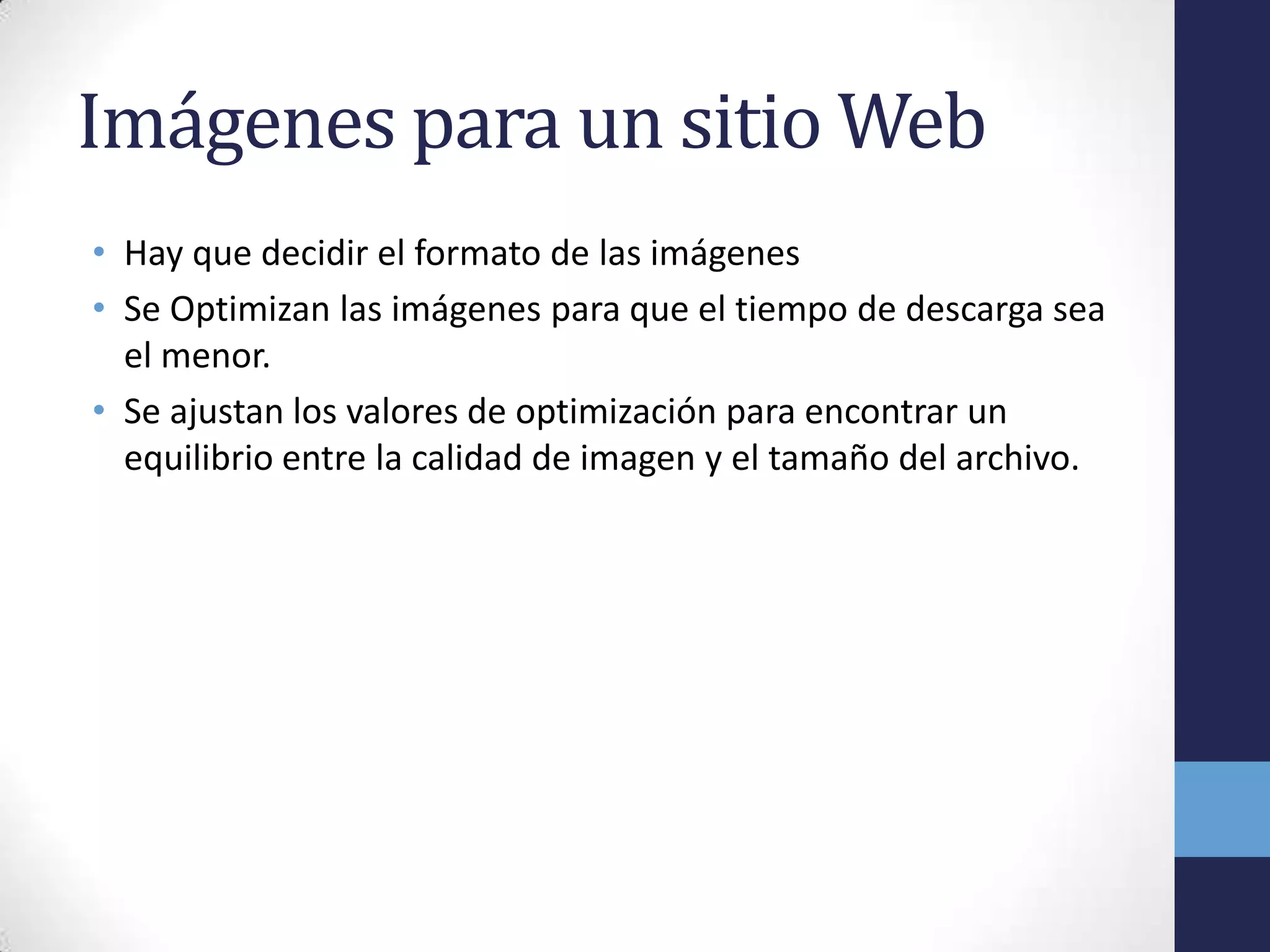 Imágenes para un sitio Web
• Hay que decidir el formato de las imágenes
• Se Optimizan las imágenes para que el tiempo de descarga sea
  el menor.
• Se ajustan los valores de optimización para encontrar un
  equilibrio entre la calidad de imagen y el tamaño del archivo.
 