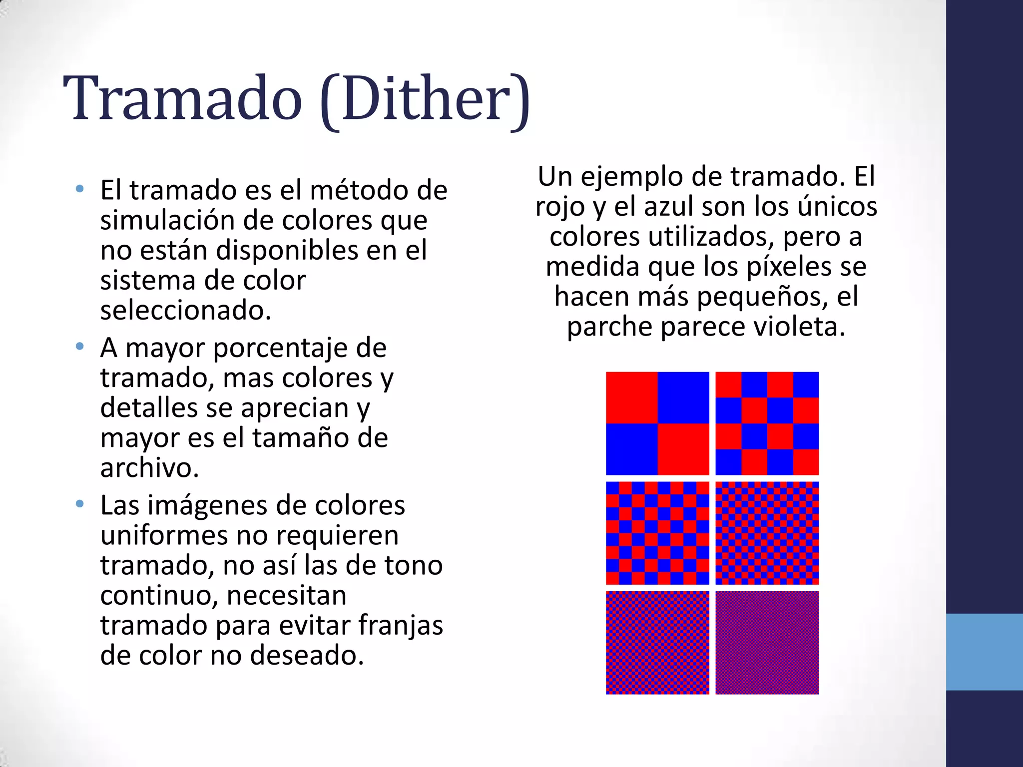 Tramado (Dither)
• El tramado es el método de    Un ejemplo de tramado. El
  simulación de colores que     rojo y el azul son los únicos
  no están disponibles en el     colores utilizados, pero a
  sistema de color               medida que los píxeles se
  seleccionado.                   hacen más pequeños, el
                                   parche parece violeta.
• A mayor porcentaje de
  tramado, mas colores y
  detalles se aprecian y
  mayor es el tamaño de
  archivo.
• Las imágenes de colores
  uniformes no requieren
  tramado, no así las de tono
  continuo, necesitan
  tramado para evitar franjas
  de color no deseado.
 