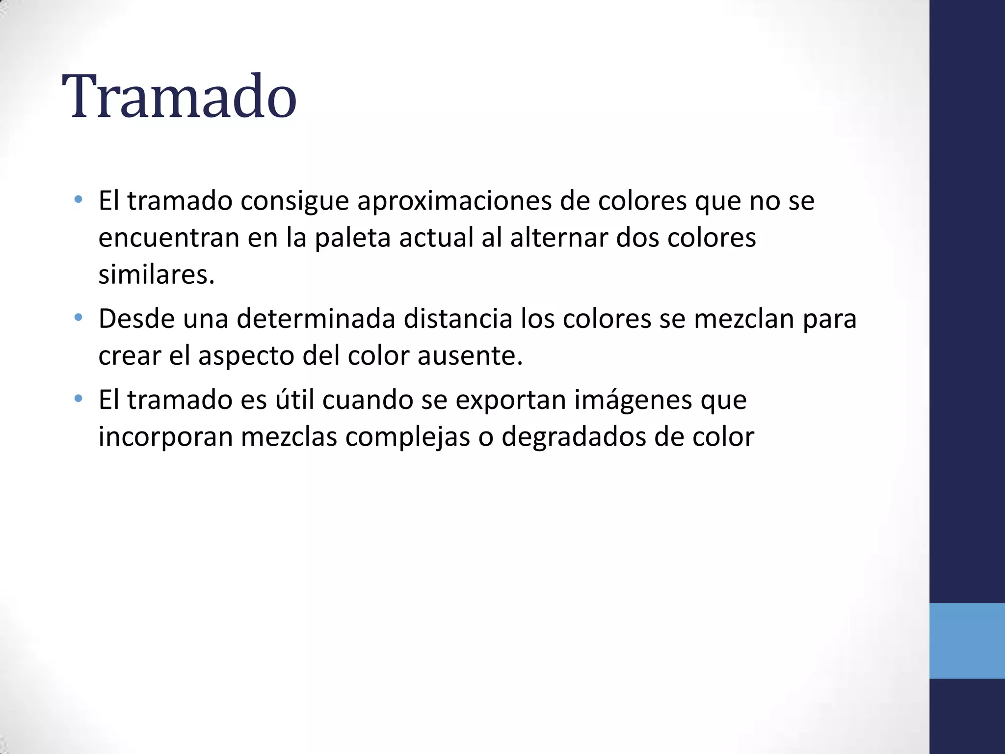 Tramado
• El tramado consigue aproximaciones de colores que no se
  encuentran en la paleta actual al alternar dos colores
  similares.
• Desde una determinada distancia los colores se mezclan para
  crear el aspecto del color ausente.
• El tramado es útil cuando se exportan imágenes que
  incorporan mezclas complejas o degradados de color
 