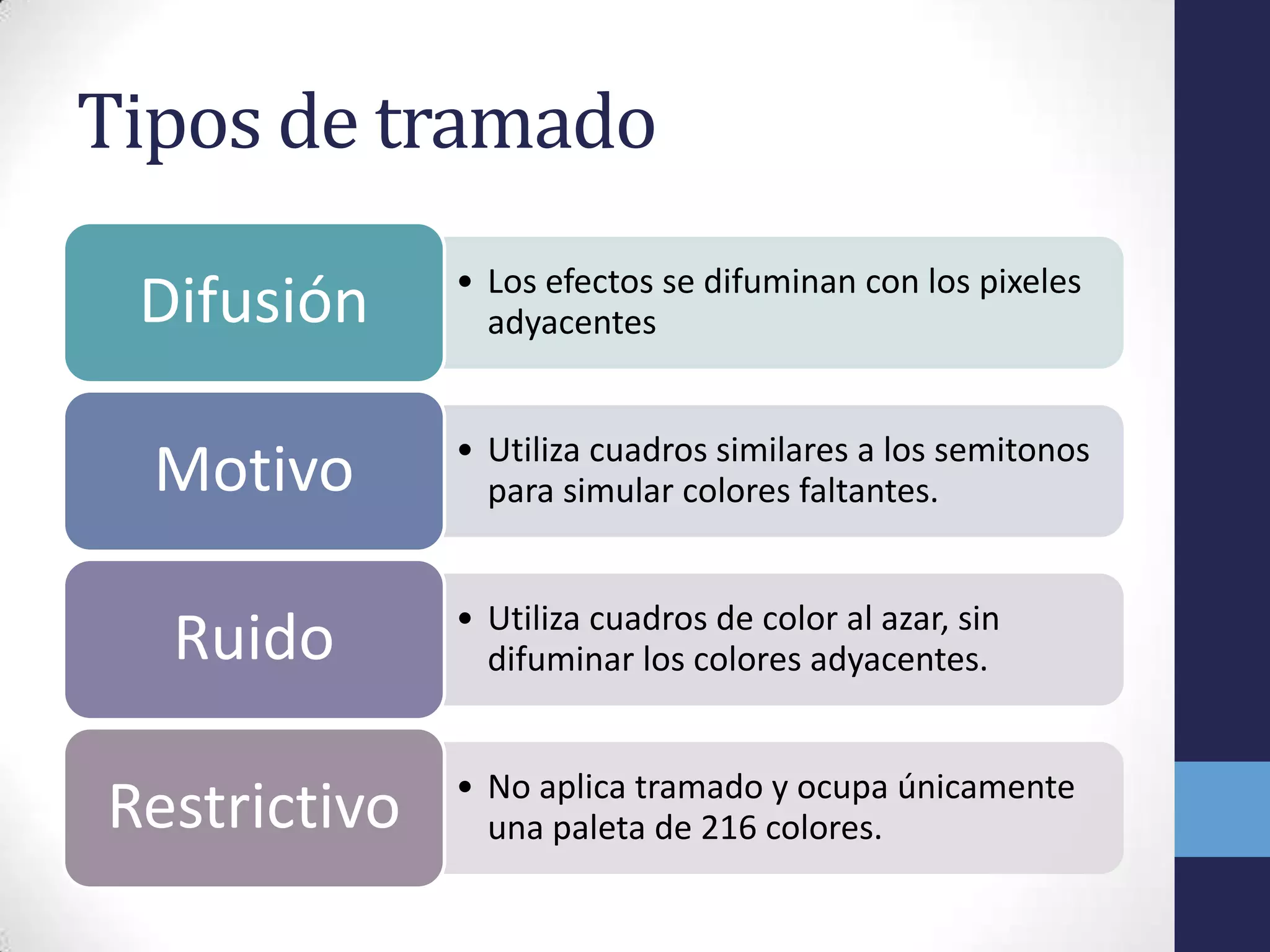 Tipos de tramado
              • Los efectos se difuminan con los pixeles
 Difusión       adyacentes


              • Utiliza cuadros similares a los semitonos
  Motivo        para simular colores faltantes.


              • Utiliza cuadros de color al azar, sin
  Ruido         difuminar los colores adyacentes.


              • No aplica tramado y ocupa únicamente
Restrictivo     una paleta de 216 colores.
 