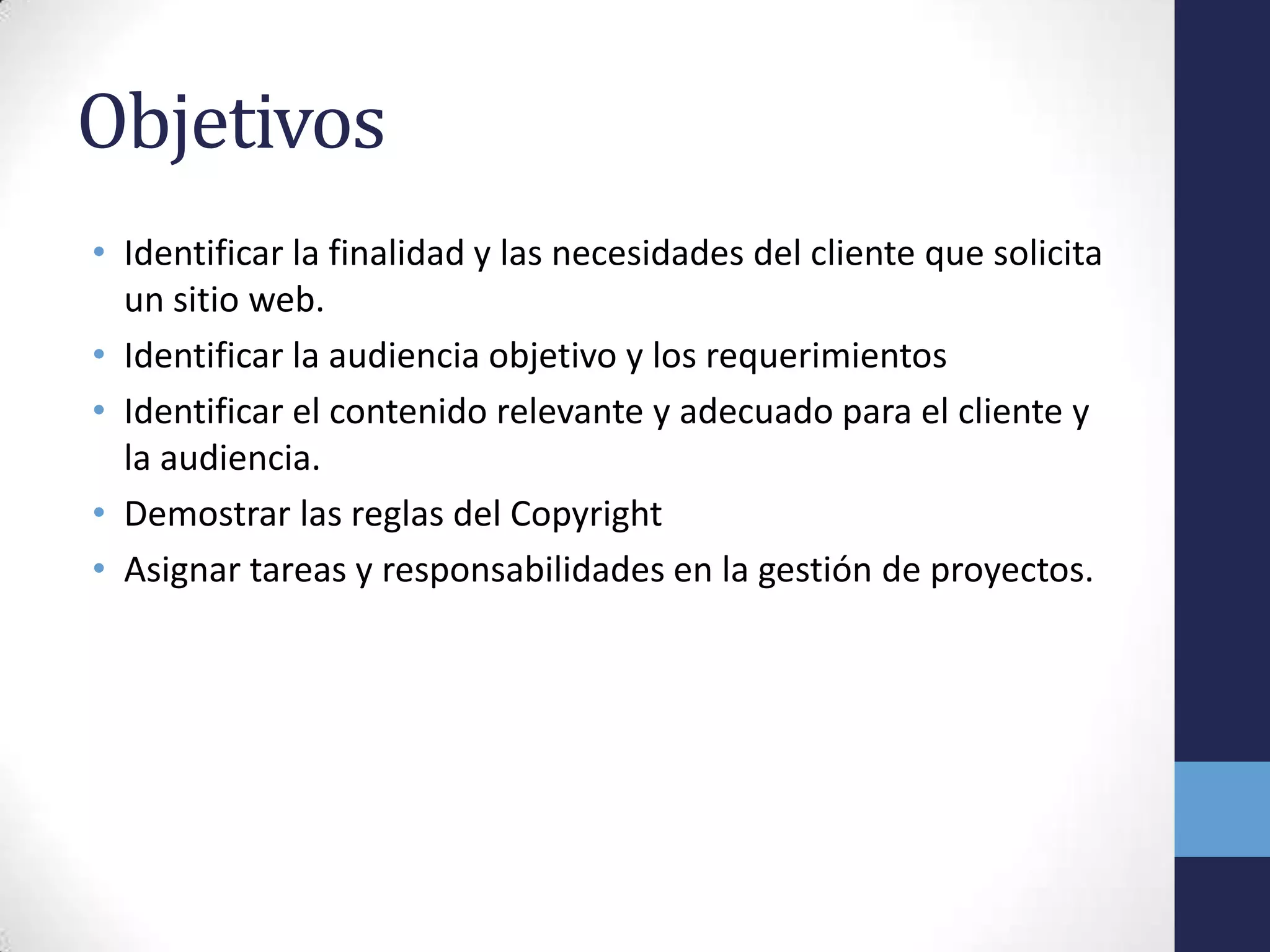 Objetivos
• Identificar la finalidad y las necesidades del cliente que solicita
  un sitio web.
• Identificar la audiencia objetivo y los requerimientos
• Identificar el contenido relevante y adecuado para el cliente y
  la audiencia.
• Demostrar las reglas del Copyright
• Asignar tareas y responsabilidades en la gestión de proyectos.
 