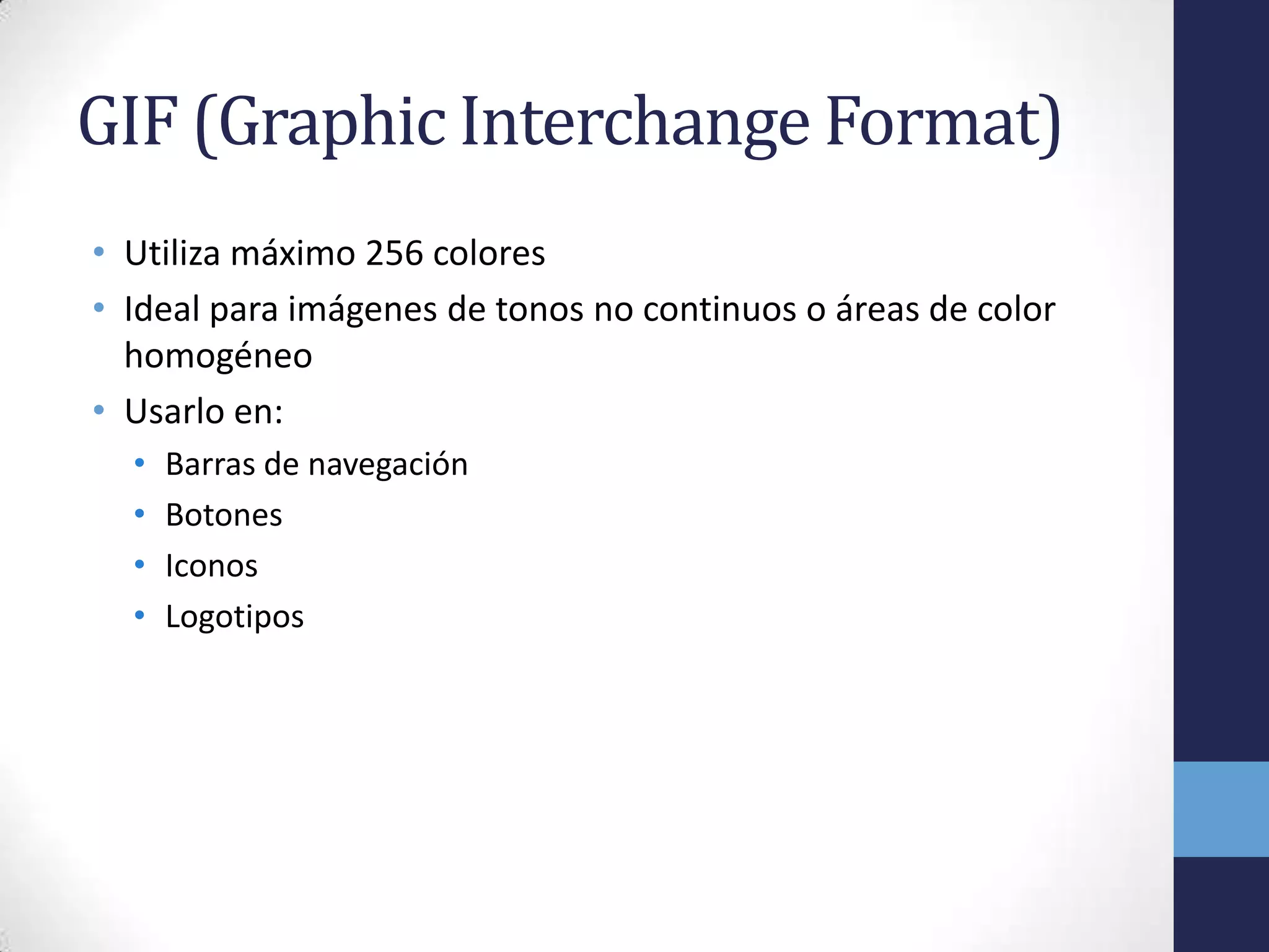 GIF (Graphic Interchange Format)
• Utiliza máximo 256 colores
• Ideal para imágenes de tonos no continuos o áreas de color
  homogéneo
• Usarlo en:
  •   Barras de navegación
  •   Botones
  •   Iconos
  •   Logotipos
 