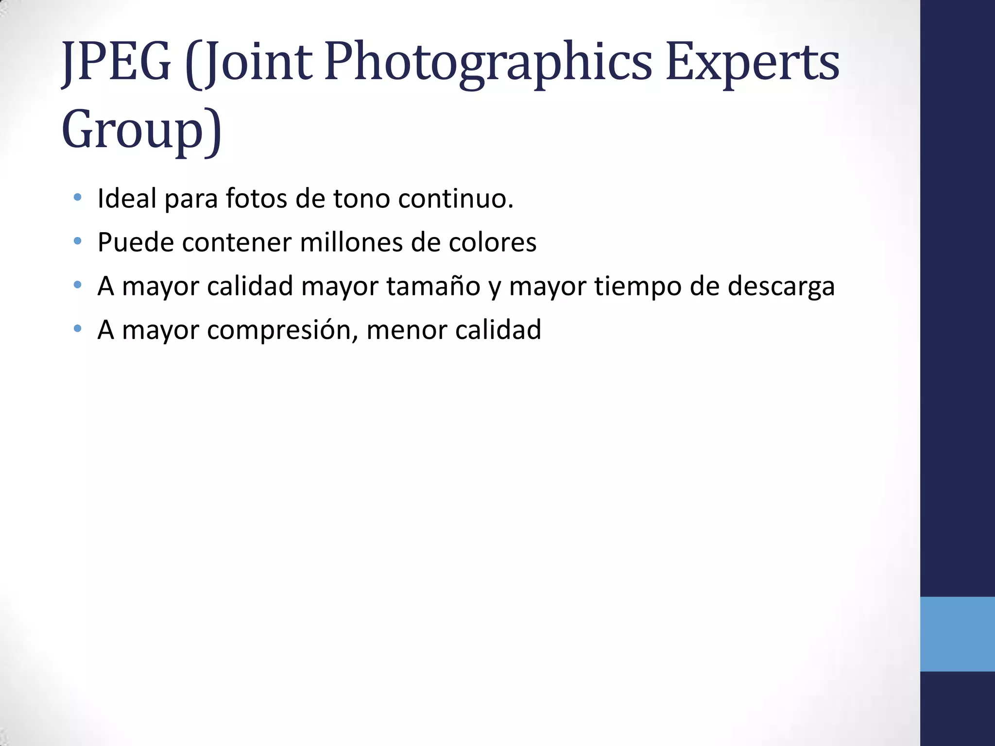 JPEG (Joint Photographics Experts
Group)
•   Ideal para fotos de tono continuo.
•   Puede contener millones de colores
•   A mayor calidad mayor tamaño y mayor tiempo de descarga
•   A mayor compresión, menor calidad
 
