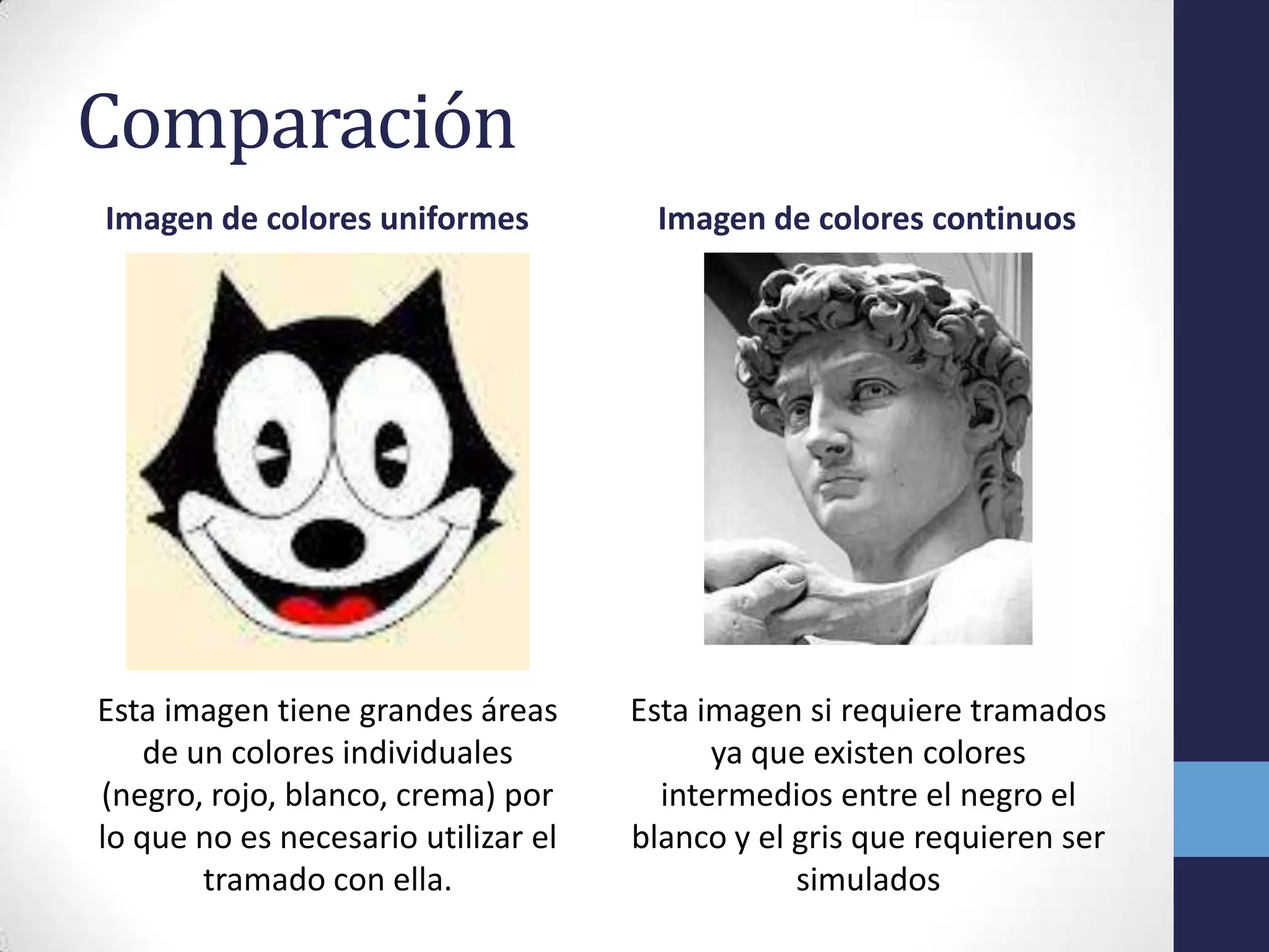 Comparación
Imagen de colores uniformes           Imagen de colores continuos




Esta imagen tiene grandes áreas      Esta imagen si requiere tramados
    de un colores individuales             ya que existen colores
(negro, rojo, blanco, crema) por       intermedios entre el negro el
lo que no es necesario utilizar el   blanco y el gris que requieren ser
        tramado con ella.                        simulados
 
