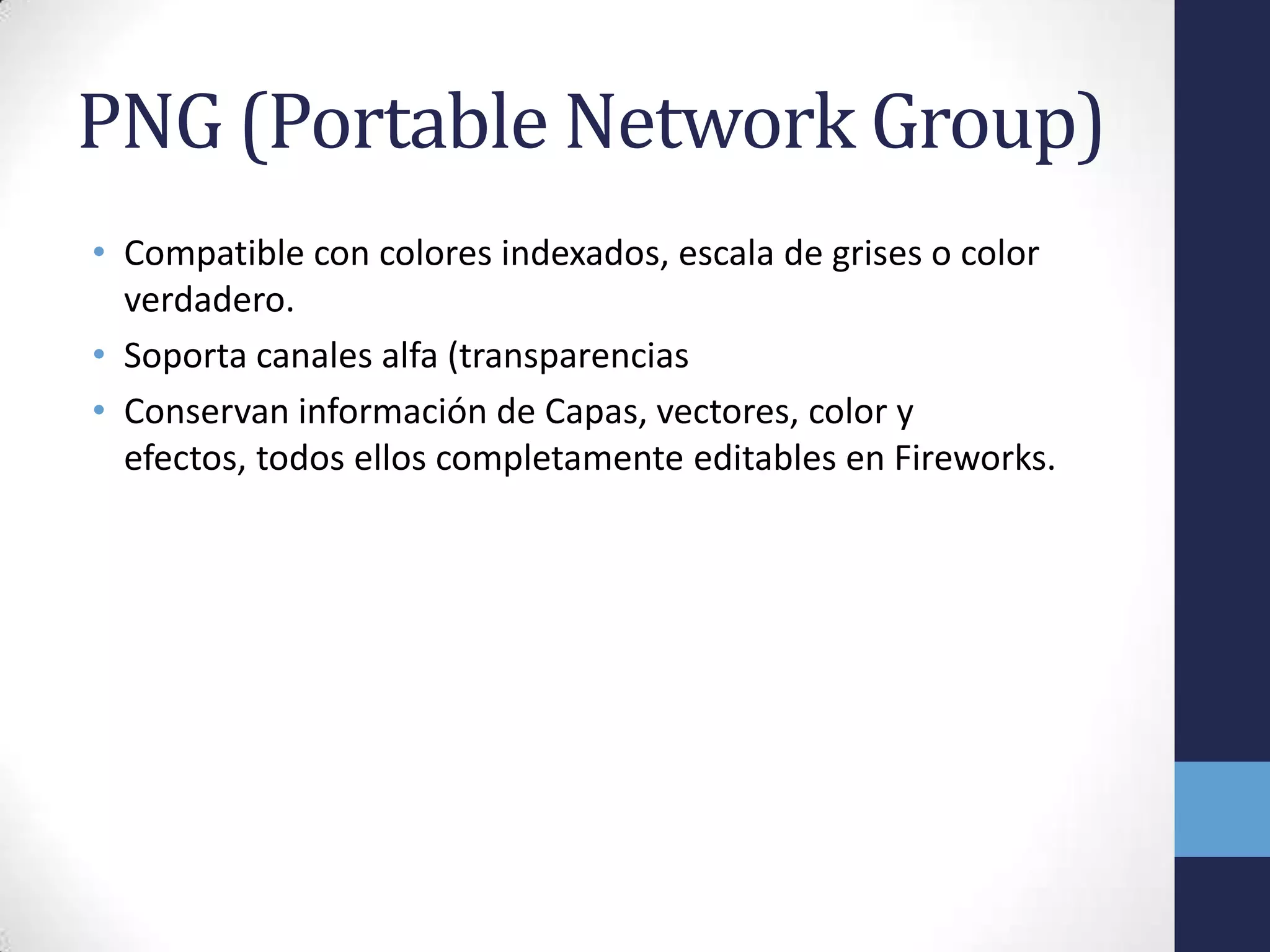 PNG (Portable Network Group)
• Compatible con colores indexados, escala de grises o color
  verdadero.
• Soporta canales alfa (transparencias
• Conservan información de Capas, vectores, color y
  efectos, todos ellos completamente editables en Fireworks.
 