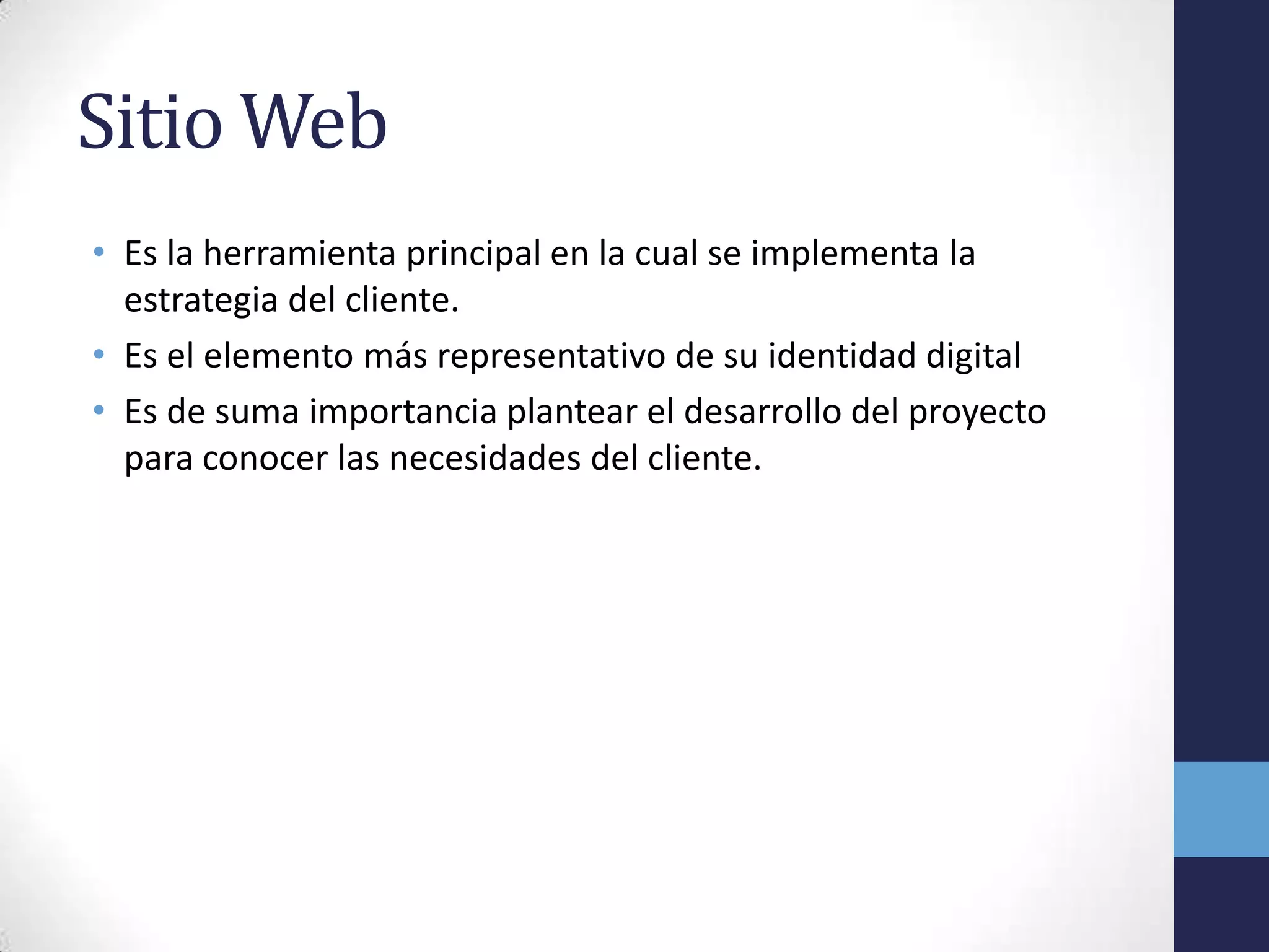 Sitio Web
• Es la herramienta principal en la cual se implementa la
  estrategia del cliente.
• Es el elemento más representativo de su identidad digital
• Es de suma importancia plantear el desarrollo del proyecto
  para conocer las necesidades del cliente.
 