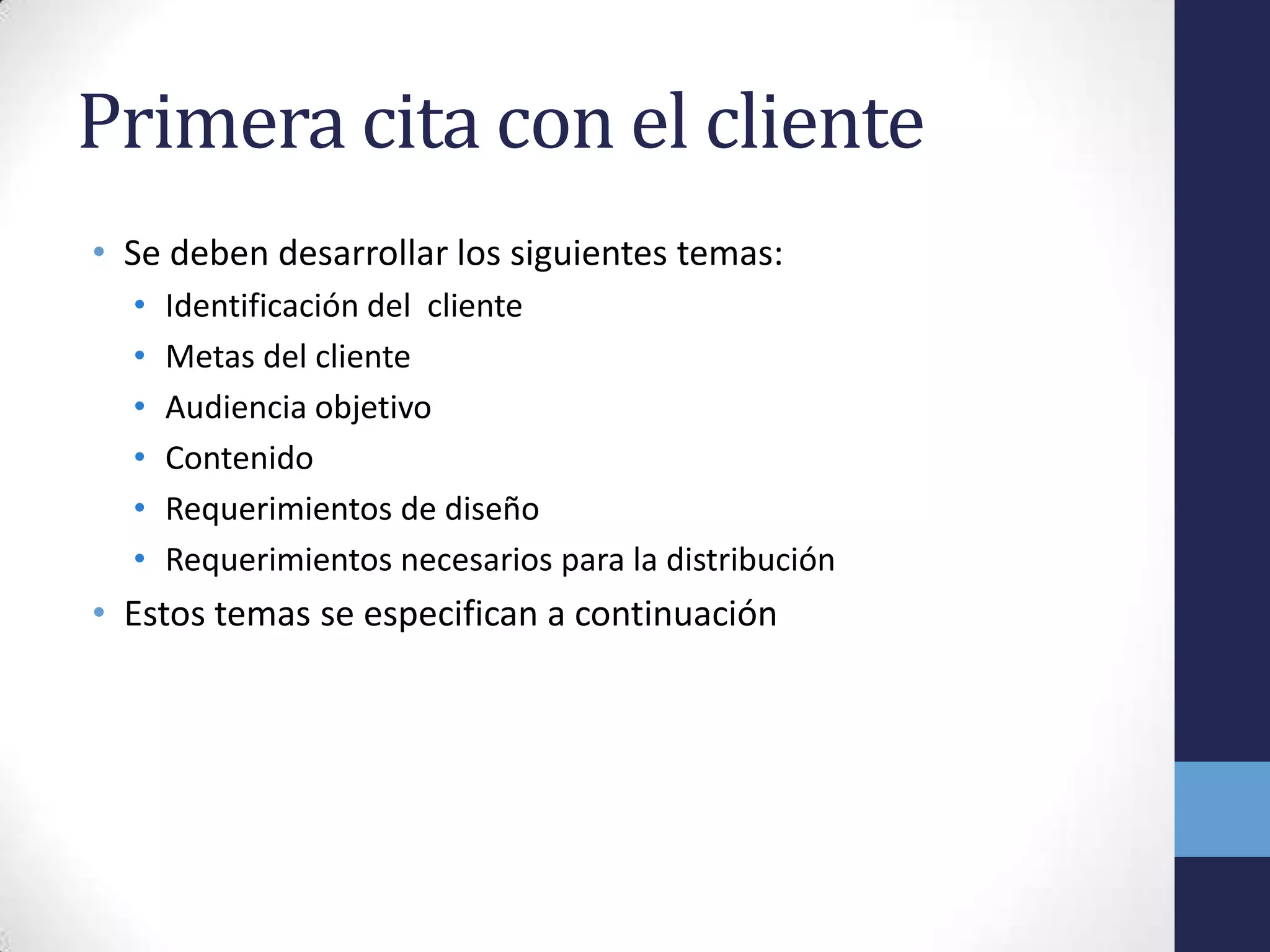 Primera cita con el cliente
• Se deben desarrollar los siguientes temas:
  •   Identificación del cliente
  •   Metas del cliente
  •   Audiencia objetivo
  •   Contenido
  •   Requerimientos de diseño
  •   Requerimientos necesarios para la distribución
• Estos temas se especifican a continuación
 