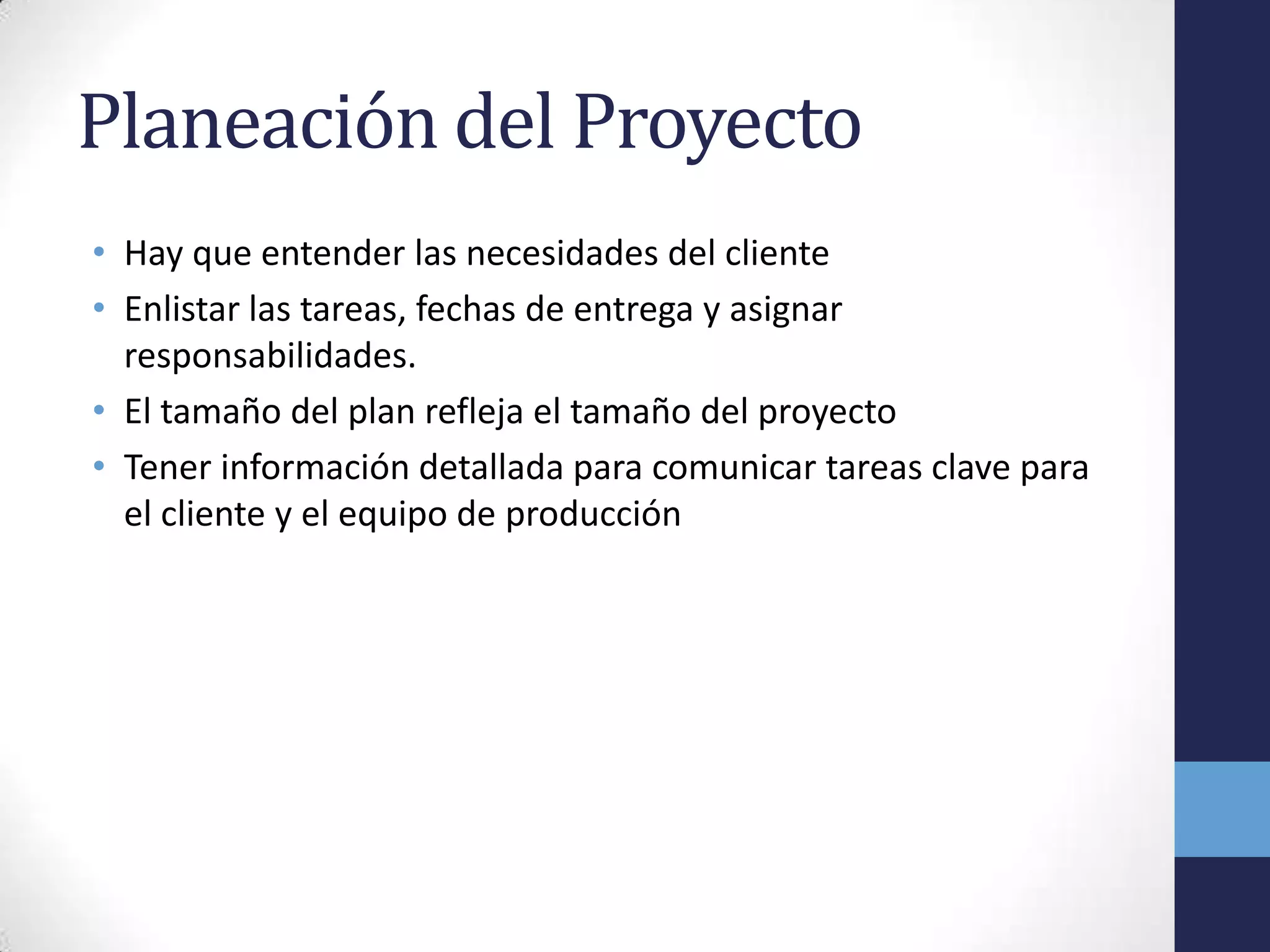 Planeación del Proyecto
• Hay que entender las necesidades del cliente
• Enlistar las tareas, fechas de entrega y asignar
  responsabilidades.
• El tamaño del plan refleja el tamaño del proyecto
• Tener información detallada para comunicar tareas clave para
  el cliente y el equipo de producción
 
