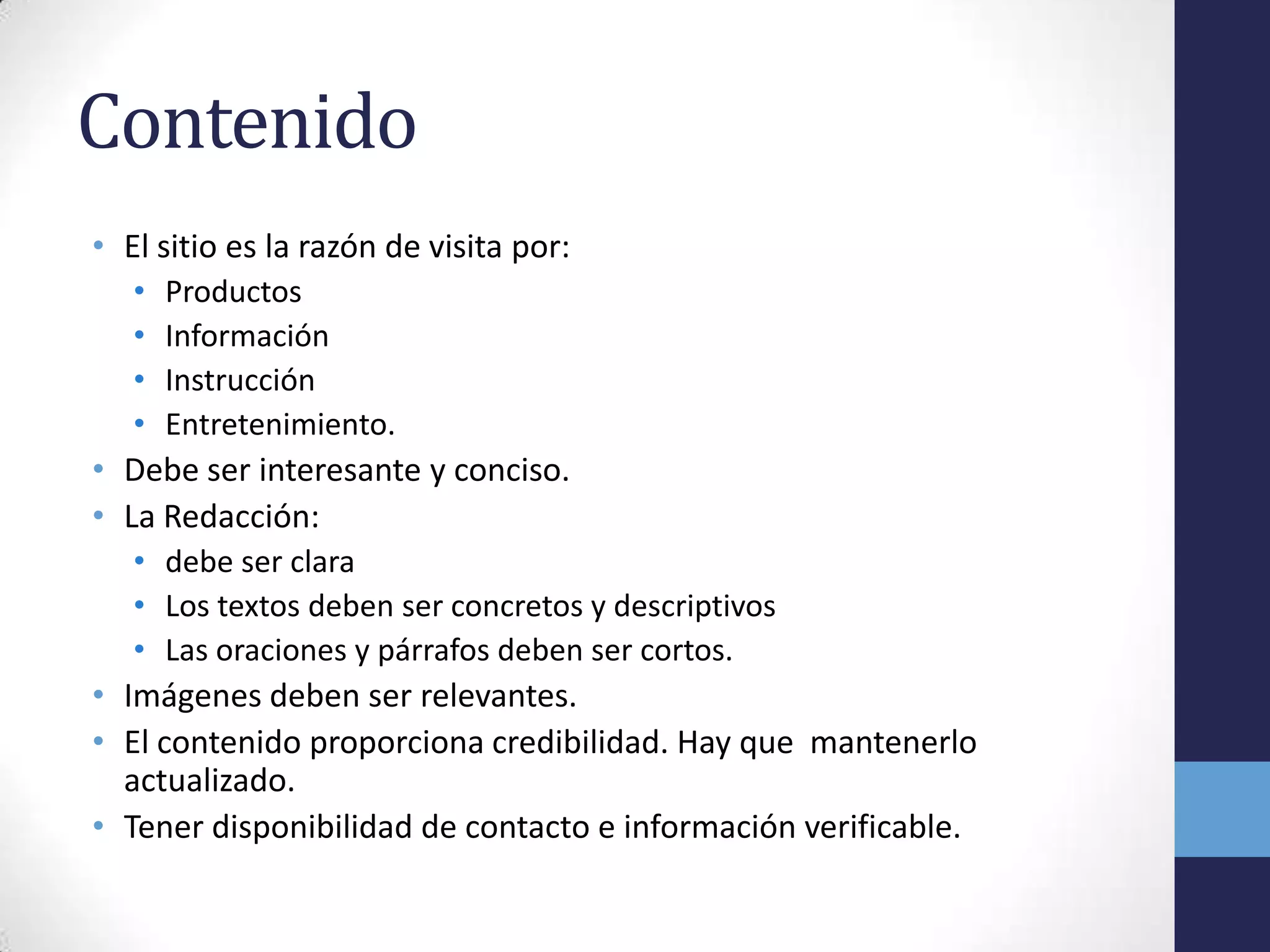 Contenido
• El sitio es la razón de visita por:
   •   Productos
   •   Información
   •   Instrucción
   •   Entretenimiento.
• Debe ser interesante y conciso.
• La Redacción:
   • debe ser clara
   • Los textos deben ser concretos y descriptivos
   • Las oraciones y párrafos deben ser cortos.
• Imágenes deben ser relevantes.
• El contenido proporciona credibilidad. Hay que mantenerlo
  actualizado.
• Tener disponibilidad de contacto e información verificable.
 