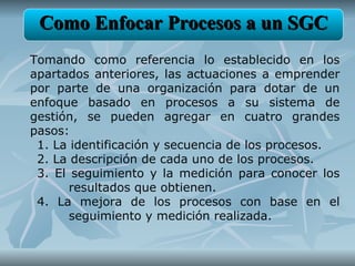 Como Enfocar Procesos a un SGC
Tomando como referencia lo establecido en los
apartados anteriores, las actuaciones a emprender
por parte de una organización para dotar de un
enfoque basado en procesos a su sistema de
gestión, se pueden agregar en cuatro grandes
pasos:
 1. La identificación y secuencia de los procesos.
 2. La descripción de cada uno de los procesos.
 3. El seguimiento y la medición para conocer los
       resultados que obtienen.
 4. La mejora de los procesos con base en el
       seguimiento y medición realizada.
 
