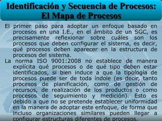 Identificación y Secuencia de Procesos:
          El Mapa de Procesos
El primer paso para adoptar un enfoque basado en
   procesos en una I.E., en el ámbito de un SGC, es
   precisamente reflexionar sobre cuáles son los
   procesos que deben configurar el sistema, es decir,
   qué procesos deben aparecer en la estructura de
   procesos del sistema.
La norma ISO 9001:2008 no establece de manera
   explícita qué procesos o de qué tipo deben estar
   identificados, si bien induce a que la tipología de
   procesos puede ser de toda índole (es decir, tanto
   procesos de planificación, como de gestión de
   recursos, de realización de los productos o como
   procesos de seguimiento y medición). Esto es
   debido a que no se pretende establecer uniformidad
   en la manera de adoptar este enfoque, de forma que
   incluso organizaciones similares pueden llegar a
   configurar estructuras diferentes de procesos.
 