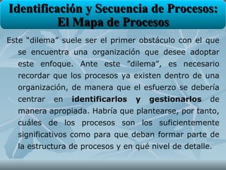 Identificación y Secuencia de Procesos:
          El Mapa de Procesos
Este “dilema” suele ser el primer obstáculo con el que
  se encuentra una organización que desee adoptar
  este enfoque. Ante este ”dilema”, es necesario
  recordar que los procesos ya existen dentro de una
  organización, de manera que el esfuerzo se debería
  centrar   en   identificarlos   y   gestionarlos   de
  manera apropiada. Habría que plantearse, por tanto,
  cuáles de los procesos son los suficientemente
  significativos como para que deban formar parte de
  la estructura de procesos y en qué nivel de detalle.
 