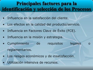 Principales factores para la
identificación y selección de los Procesos
• Influencia en la satisfacción del cliente.

• Los efectos en la calidad del producto/servicio.

• Influencia en Factores Clave de Éxito (FCE).

• Influencia en la misión y estrategia.

• Cumplimiento        de     requisitos        legales   o

   reglamentarios.

• Los riesgos económicos y de insatisfacción.

• Utilización intensiva de recursos.
 