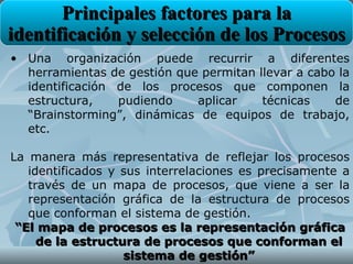 Principales factores para la
identificación y selección de los Procesos
• Una organización puede recurrir a diferentes
  herramientas de gestión que permitan llevar a cabo la
  identificación de los procesos que componen la
  estructura,    pudiendo    aplicar    técnicas    de
  “Brainstorming”, dinámicas de equipos de trabajo,
  etc.

La manera más representativa de reflejar los procesos
   identificados y sus interrelaciones es precisamente a
   través de un mapa de procesos, que viene a ser la
   representación gráfica de la estructura de procesos
   que conforman el sistema de gestión.
 “El mapa de procesos es la representación gráfica
     de la estructura de procesos que conforman el
                   sistema de gestión”
 