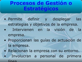 Procesos de Gestión o
       Estratégicos
• Permite    definir   y   desplegar   las
  estrategias y objetivos de la empresa.
•    Intervienen en la visión de la
  empresa.
• Proporcionan las guías de actuación de
  la empresa.
• Relacionan la empresa con su entorno.
•   Involucran a personal de primera
 